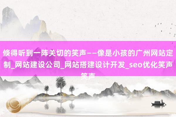 倏得听到一阵关切的笑声——像是小孩的广州网站定制_网站建设公司_网站搭建设计开发_seo优化笑声