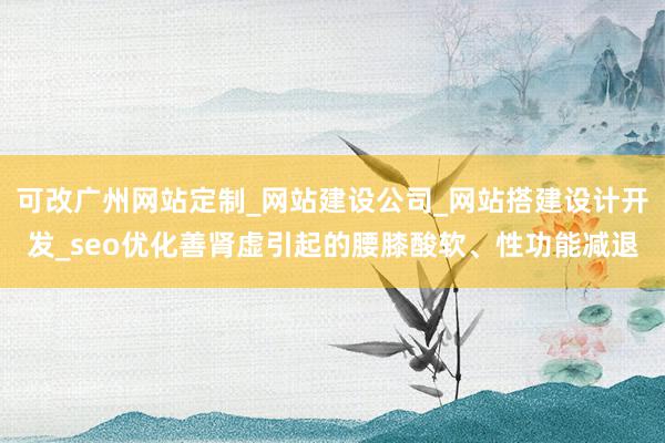可改广州网站定制_网站建设公司_网站搭建设计开发_seo优化善肾虚引起的腰膝酸软、性功能减退